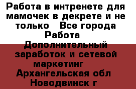 Работа в интренете для мамочек в декрете и не только - Все города Работа » Дополнительный заработок и сетевой маркетинг   . Архангельская обл.,Новодвинск г.